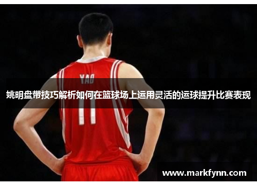 姚明盘带技巧解析如何在篮球场上运用灵活的运球提升比赛表现