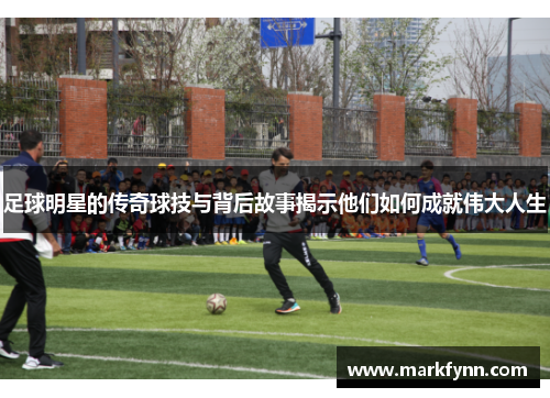 足球明星的传奇球技与背后故事揭示他们如何成就伟大人生