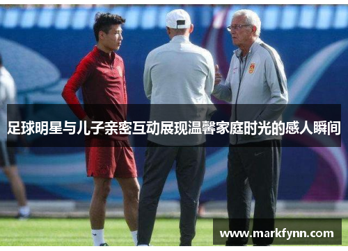 足球明星与儿子亲密互动展现温馨家庭时光的感人瞬间