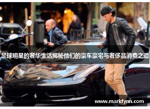 足球明星的奢华生活揭秘他们的豪车豪宅与奢侈品消费之道