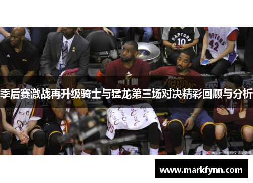 季后赛激战再升级骑士与猛龙第三场对决精彩回顾与分析